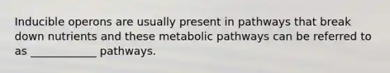 Inducible operons are usually present in pathways that break down nutrients and these metabolic pathways can be referred to as ____________ pathways.