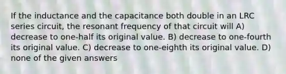 If the inductance and the capacitance both double in an LRC series circuit, the resonant frequency of that circuit will A) decrease to one-half its original value. B) decrease to one-fourth its original value. C) decrease to one-eighth its original value. D) none of the given answers