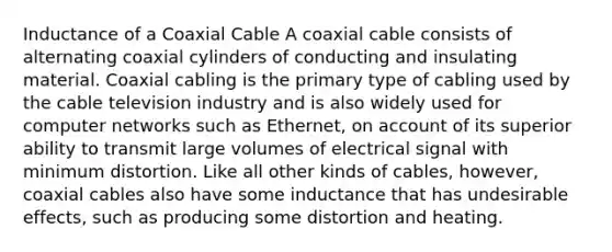 Inductance of a Coaxial Cable A coaxial cable consists of alternating coaxial cylinders of conducting and insulating material. Coaxial cabling is the primary type of cabling used by the cable television industry and is also widely used for computer networks such as Ethernet, on account of its superior ability to transmit large volumes of electrical signal with minimum distortion. Like all other kinds of cables, however, coaxial cables also have some inductance that has undesirable effects, such as producing some distortion and heating.