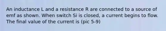 An inductance L and a resistance R are connected to a source of emf as shown. When switch Si is closed, a current begins to flow. The final value of the current is (pic 5-9)