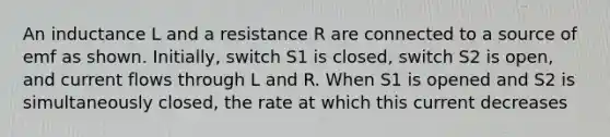 An inductance L and a resistance R are connected to a source of emf as shown. Initially, switch S1 is closed, switch S2 is open, and current flows through L and R. When S1 is opened and S2 is simultaneously closed, the rate at which this current decreases