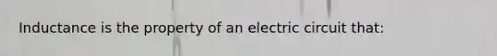 Inductance is the property of an electric circuit that: