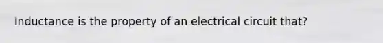 Inductance is the property of an electrical circuit that?