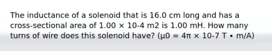 The inductance of a solenoid that is 16.0 cm long and has a cross-sectional area of 1.00 × 10-4 m2 is 1.00 mH. How many turns of wire does this solenoid have? (μ0 = 4π × 10-7 T ∙ m/A)