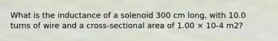 What is the inductance of a solenoid 300 cm long, with 10.0 turns of wire and a cross-sectional area of 1.00 × 10-4 m2?