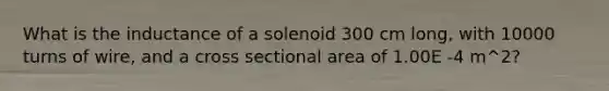 What is the inductance of a solenoid 300 cm long, with 10000 turns of wire, and a cross sectional area of 1.00E -4 m^2?