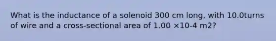 What is the inductance of a solenoid 300 cm long, with 10.0turns of wire and a cross-sectional area of 1.00 ×10-4 m2?