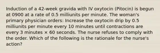 Induction of a 42-week gravida with IV oxytocin (Pitocin) is begun at 0900 at a rate of 0.5 milliunits per minute. The woman's primary physician orders: Increase the oxytocin drip by 0.5 milliunits per minute every 10 minutes until contractions are every 3 minutes × 60 seconds. The nurse refuses to comply with the order. Which of the following is the rationale for the nurse's action?