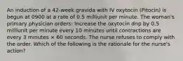 An induction of a 42-week gravida with IV oxytocin (Pitocin) is begun at 0900 at a rate of 0.5 milliunit per minute. The woman's primary physician orders: Increase the oxytocin drip by 0.5 milliunit per minute every 10 minutes until contractions are every 3 minutes × 60 seconds. The nurse refuses to comply with the order. Which of the following is the rationale for the nurse's action?