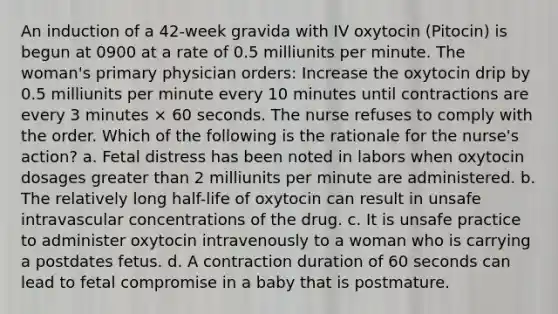 An induction of a 42-week gravida with IV oxytocin (Pitocin) is begun at 0900 at a rate of 0.5 milliunits per minute. The woman's primary physician orders: Increase the oxytocin drip by 0.5 milliunits per minute every 10 minutes until contractions are every 3 minutes × 60 seconds. The nurse refuses to comply with the order. Which of the following is the rationale for the nurse's action? a. Fetal distress has been noted in labors when oxytocin dosages greater than 2 milliunits per minute are administered. b. The relatively long half-life of oxytocin can result in unsafe intravascular concentrations of the drug. c. It is unsafe practice to administer oxytocin intravenously to a woman who is carrying a postdates fetus. d. A contraction duration of 60 seconds can lead to fetal compromise in a baby that is postmature.