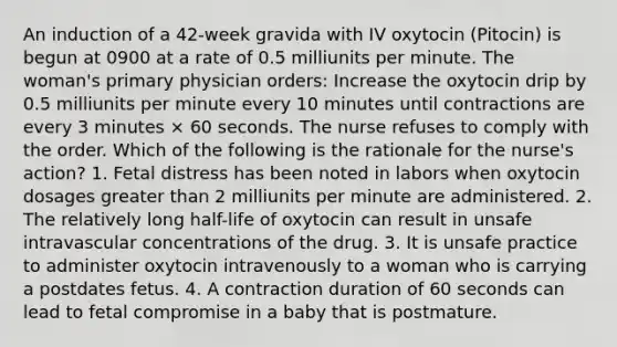 An induction of a 42-week gravida with IV oxytocin (Pitocin) is begun at 0900 at a rate of 0.5 milliunits per minute. The woman's primary physician orders: Increase the oxytocin drip by 0.5 milliunits per minute every 10 minutes until contractions are every 3 minutes × 60 seconds. The nurse refuses to comply with the order. Which of the following is the rationale for the nurse's action? 1. Fetal distress has been noted in labors when oxytocin dosages greater than 2 milliunits per minute are administered. 2. The relatively long half-life of oxytocin can result in unsafe intravascular concentrations of the drug. 3. It is unsafe practice to administer oxytocin intravenously to a woman who is carrying a postdates fetus. 4. A contraction duration of 60 seconds can lead to fetal compromise in a baby that is postmature.