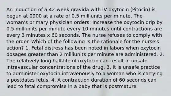 An induction of a 42-week gravida with IV oxytocin (Pitocin) is begun at 0900 at a rate of 0.5 milliunits per minute. The woman's primary physician orders: Increase the oxytocin drip by 0.5 milliunits per minute every 10 minutes until contractions are every 3 minutes x 60 seconds. The nurse refuses to comply with the order. Which of the following is the rationale for the nurse's action? 1. Fetal distress has been noted in labors when oxytocin dosages greater than 2 milliunits per minute are administered. 2. The relatively long half-life of oxytocin can result in unsafe intravascular concentrations of the drug. 3. It is unsafe practice to administer oxytocin intravenously to a woman who is carrying a postdates fetus. 4. A contraction duration of 60 seconds can lead to fetal compromise in a baby that is postmature.