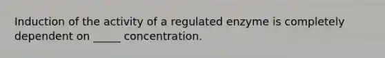 Induction of the activity of a regulated enzyme is completely dependent on _____ concentration.