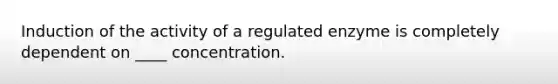 Induction of the activity of a regulated enzyme is completely dependent on ____ concentration.