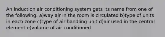 An induction air conditioning system gets its name from one of the following: a)way air in the room is circulated b)type of units in each zone c)type of air handling unit d)air used in the central element e)volume of air conditioned