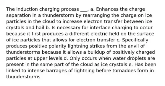 The induction charging process ___. a. Enhances the charge separation in a thunderstorm by rearranging the charge on ice particles in the cloud to increase electron transfer between ice crystals and hail b. Is necessary for interface charging to occur because it first produces a different electric field on the surface of ice particles that allows for electron transfer c. Specifically produces positive polarity lightning strikes from the anvil of thunderstorms because it allows a buildup of positively charged particles at upper levels d. Only occurs when water droplets are present in the same part of the cloud as ice crystals e. Has been linked to intense barrages of lightning before tornadoes form in thunderstorms