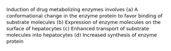 Induction of drug metabolizing enzymes involves (a) A conformational change in the enzyme protein to favor binding of substrate molecules (b) Expression of enzyme molecules on the surface of hepatocytes (c) Enhanced transport of substrate molecules into hepatocytes (d) Increased synthesis of enzyme protein