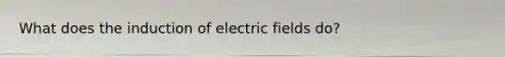 What does the induction of electric fields do?