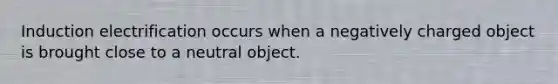 Induction electrification occurs when a negatively charged object is brought close to a neutral object.