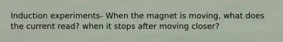Induction experiments- When the magnet is moving, what does the current read? when it stops after moving closer?