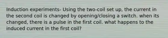 Induction experiments- Using the two-coil set up, the current in the second coil is changed by opening/closing a switch. when its changed, there is a pulse in the first coil. what happens to the induced current in the first coil?