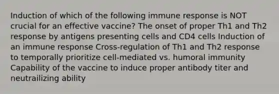 Induction of which of the following immune response is NOT crucial for an effective vaccine? The onset of proper Th1 and Th2 response by antigens presenting cells and CD4 cells Induction of an immune response Cross-regulation of Th1 and Th2 response to temporally prioritize cell-mediated vs. humoral immunity Capability of the vaccine to induce proper antibody titer and neutrailizing ability