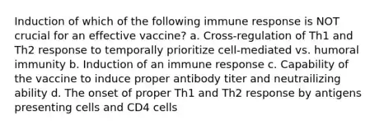 Induction of which of the following immune response is NOT crucial for an effective vaccine? a. Cross-regulation of Th1 and Th2 response to temporally prioritize cell-mediated vs. humoral immunity b. Induction of an immune response c. Capability of the vaccine to induce proper antibody titer and neutrailizing ability d. The onset of proper Th1 and Th2 response by antigens presenting cells and CD4 cells