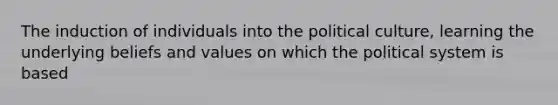 The induction of individuals into the political culture, learning the underlying beliefs and values on which the political system is based