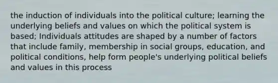 the induction of individuals into the political culture; learning the underlying beliefs and values on which the political system is based; Individuals attitudes are shaped by a number of factors that include family, membership in social groups, education, and political conditions, help form people's underlying political beliefs and values in this process