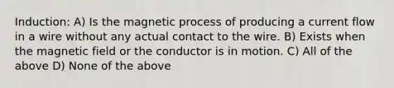 Induction: A) Is the magnetic process of producing a current flow in a wire without any actual contact to the wire. B) Exists when the magnetic field or the conductor is in motion. C) All of the above D) None of the above