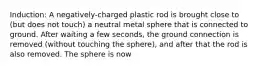 Induction: A negatively-charged plastic rod is brought close to (but does not touch) a neutral metal sphere that is connected to ground. After waiting a few seconds, the ground connection is removed (without touching the sphere), and after that the rod is also removed. The sphere is now