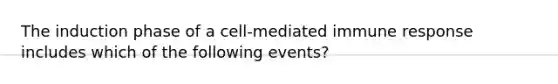 The induction phase of a cell-mediated immune response includes which of the following events?