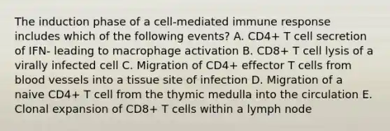 The induction phase of a cell‐mediated immune response includes which of the following events? A. CD4+ T cell secretion of IFN‐ leading to macrophage activation B. CD8+ T cell lysis of a virally infected cell C. Migration of CD4+ effector T cells from blood vessels into a tissue site of infection D. Migration of a naive CD4+ T cell from the thymic medulla into the circulation E. Clonal expansion of CD8+ T cells within a lymph node