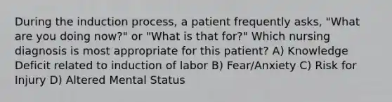 During the induction process, a patient frequently asks, "What are you doing now?" or "What is that for?" Which nursing diagnosis is most appropriate for this patient? A) Knowledge Deficit related to induction of labor B) Fear/Anxiety C) Risk for Injury D) Altered Mental Status