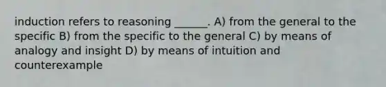 induction refers to reasoning ______. A) from the general to the specific B) from the specific to the general C) by means of analogy and insight D) by means of intuition and counterexample