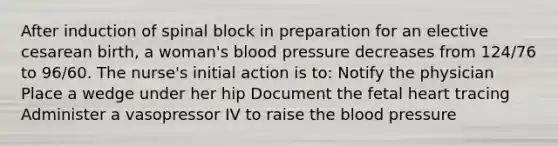 After induction of spinal block in preparation for an elective cesarean birth, a woman's blood pressure decreases from 124/76 to 96/60. The nurse's initial action is to: Notify the physician Place a wedge under her hip Document the fetal heart tracing Administer a vasopressor IV to raise the blood pressure