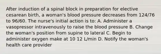 After induction of a spinal block in preparation for elective cesarean birth, a woman's blood pressure decreases from 124/76 to 96/60. The nurse's initial action is to: A. Administer a vasopressor intravenously to raise the blood pressure B. Change the woman's position from supine to lateral C. Begin to administer oxygen make at 10 12 L/min D. Notify the woman's health care provider