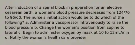 After induction of a spinal block in preparation for an elective cesarean birth, a woman's blood pressure decreases from 124/76 to 96/60. The nurse's initial action would be to do which of the following? a. Administer a vasopressor intravenously to raise the blood pressure b. Change the woman's position from supine to lateral c. Begin to administer oxygen by mask at 10 to 12mL/min d. Notify the woman's health care provider