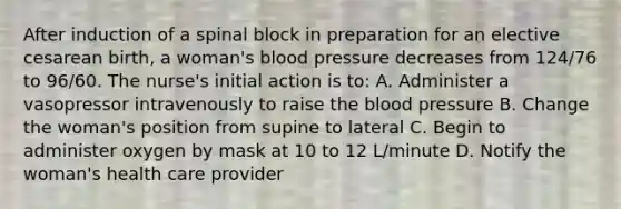 After induction of a spinal block in preparation for an elective cesarean birth, a woman's blood pressure decreases from 124/76 to 96/60. The nurse's initial action is to: A. Administer a vasopressor intravenously to raise the blood pressure B. Change the woman's position from supine to lateral C. Begin to administer oxygen by mask at 10 to 12 L/minute D. Notify the woman's health care provider