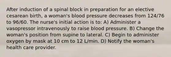 After induction of a spinal block in preparation for an elective cesarean birth, a woman's blood pressure decreases from 124/76 to 96/60. The nurse's initial action is to: A) Administer a vasopressor intravenously to raise blood pressure. B) Change the woman's position from supine to lateral. C) Begin to administer oxygen by mask at 10 cm to 12 L/min. D) Notify the woman's health care provider.