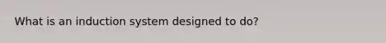 What is an induction system designed to do?