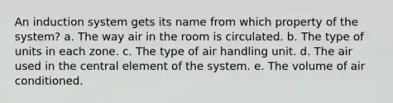 An induction system gets its name from which property of the system? a. The way air in the room is circulated. b. The type of units in each zone. c. The type of air handling unit. d. The air used in the central element of the system. e. The volume of air conditioned.