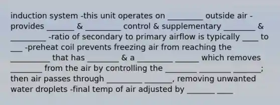 induction system -this unit operates on _________ outside air -provides _______ & _________ control & supplementary ________ & _________ -ratio of secondary to primary airflow is typically ____ to ___ -preheat coil prevents freezing air from reaching the __________ that has ________ & a _________ ______ which removes ________ from the air by controlling the ________ ________ _______; then air passes through _________ _______, removing unwanted water droplets -final temp of air adjusted by _______ ____