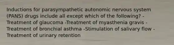 Inductions for parasympathetic autonomic nervous system (PANS) drugs include all except which of the following? -Treatment of glaucoma -Treatment of myasthenia gravis -Treatment of bronchial asthma -Stimulation of salivary flow -Treatment of urinary retention