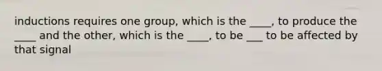 inductions requires one group, which is the ____, to produce the ____ and the other, which is the ____, to be ___ to be affected by that signal