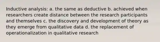 Inductive analysis: a. the same as deductive b. achieved when researchers create distance between the research participants and themselves c. the discovery and development of theory as they emerge from qualitative data d. the replacement of operationalization in qualitative research