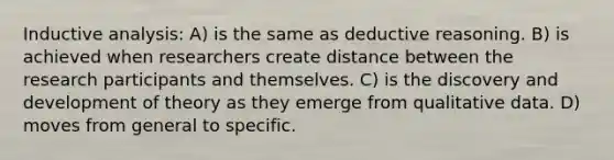 Inductive analysis: A) is the same as deductive reasoning. B) is achieved when researchers create distance between the research participants and themselves. C) is the discovery and development of theory as they emerge from qualitative data. D) moves from general to specific.