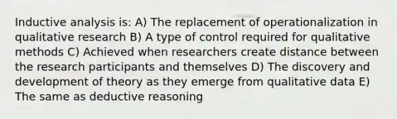 Inductive analysis is: A) The replacement of operationalization in qualitative research B) A type of control required for qualitative methods C) Achieved when researchers create distance between the research participants and themselves D) The discovery and development of theory as they emerge from qualitative data E) The same as deductive reasoning