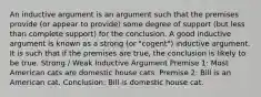 An inductive argument is an argument such that the premises provide (or appear to provide) some degree of support (but less than complete support) for the conclusion. A good inductive argument is known as a strong (or "cogent") inductive argument. It is such that if the premises are true, the conclusion is likely to be true. Strong / Weak Inductive Argument Premise 1: Most American cats are domestic house cats. Premise 2: Bill is an American cat. Conclusion: Bill is domestic house cat.