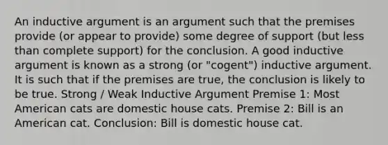 An inductive argument is an argument such that the premises provide (or appear to provide) some degree of support (but less than complete support) for the conclusion. A good inductive argument is known as a strong (or "cogent") inductive argument. It is such that if the premises are true, the conclusion is likely to be true. Strong / Weak Inductive Argument Premise 1: Most American cats are domestic house cats. Premise 2: Bill is an American cat. Conclusion: Bill is domestic house cat.